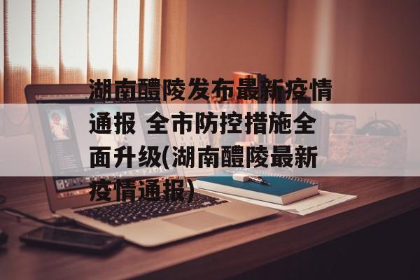 湖南醴陵发布最新疫情通报 全市防控措施全面升级(湖南醴陵最新疫情通报)